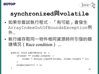synchronized與volatile
• 如果你嘗試執行程式，「有可能」會發生
ArrayIndexOutOfBoundsException例
外…
• 執行緒存取同一物件相同資源時所引發的競
速情況（Race condition） …
43
 