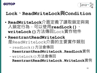 Lock、ReadWriteLock與Condition
• ReadWriteLock介面定義了讀取鎖定與寫
入鎖定行為，可以使用readLock()、
writeLock()方法傳回Lock實作物件
• ReentrantReadWriteLock
是ReadWriteLock介面的主要實作類別
– readLock()方法會傳回
ReentrantReadWriteLock.ReadLock實例
– writeLock()方法會傳回
ReentrantReadWriteLock.WriteLock實例
81
 