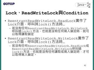 Lock、ReadWriteLock與Condition
• ReentrantReadWriteLock.ReadLock實作了
Lock介面，呼叫其lock()方法時…
– 若沒有任何ReentrantReadWriteLock.Write...