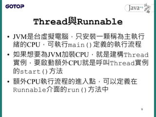 Thread與Runnable
• JVM是台虛擬電腦，只安裝一顆稱為主執行
緒的CPU，可執行main()定義的執行流程
• 如果想要為JVM加裝CPU，就是建構Thread
實例，要啟動額外CPU就是呼叫Thread實例
的start()方法
• 額外CPU執行流程的進入點，可以定義在
Runnable介面的run()方法中
9
 