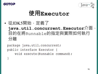 使用Executor
• 從JDK5開始，定義了
java.util.concurrent.Executor介面，
目的在將Runnable的指定與實際如何執行
分離
96
 
