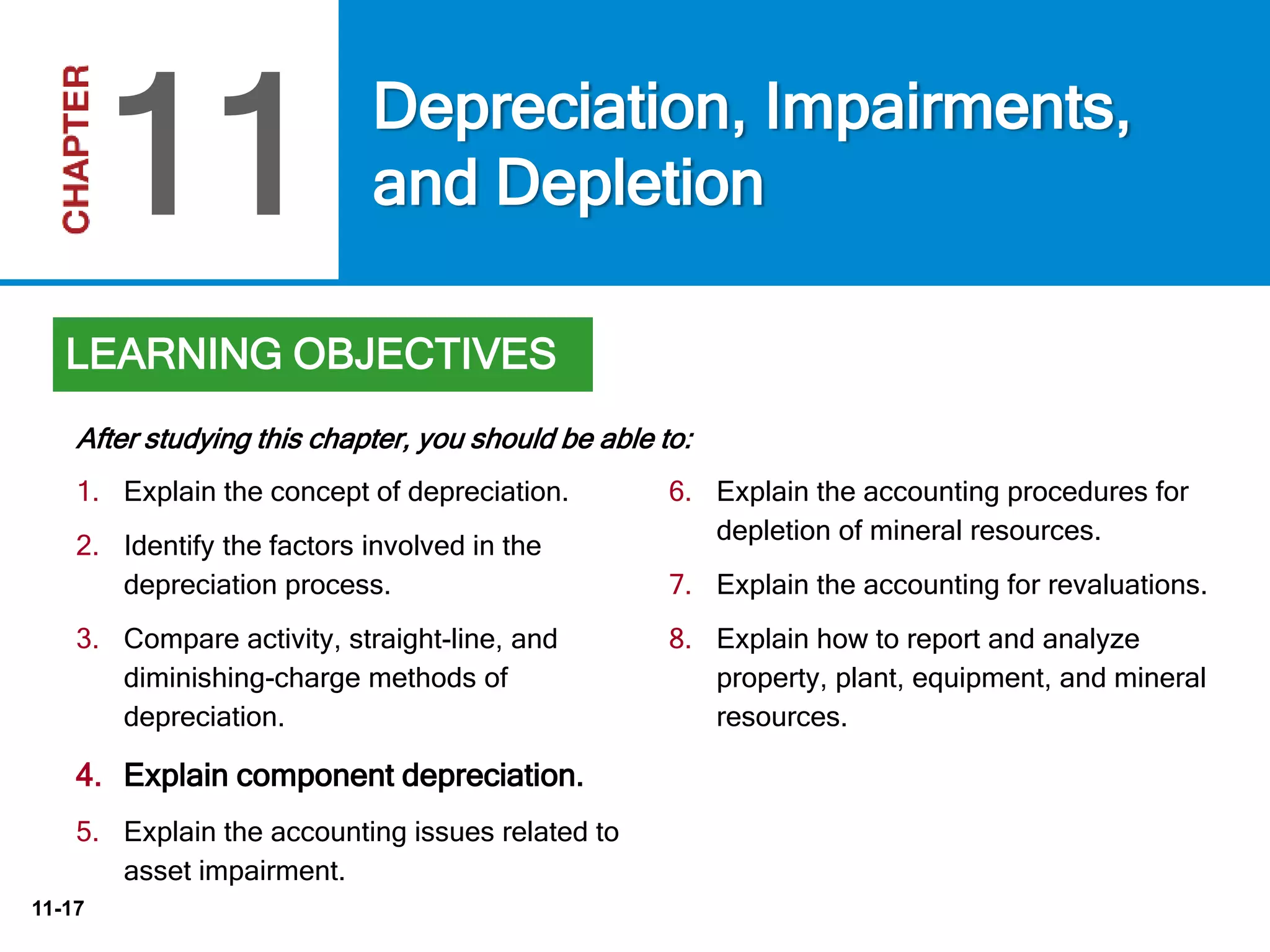 11-17
6. Explain the accounting procedures for
depletion of mineral resources.
7. Explain the accounting for revaluations.
8. Explain how to report and analyze
property, plant, equipment, and mineral
resources.
After studying this chapter, you should be able to:
Depreciation, Impairments,
and Depletion11
LEARNING OBJECTIVES
1. Explain the concept of depreciation.
2. Identify the factors involved in the
depreciation process.
3. Compare activity, straight-line, and
diminishing-charge methods of
depreciation.
4. Explain component depreciation.
5. Explain the accounting issues related to
asset impairment.
 