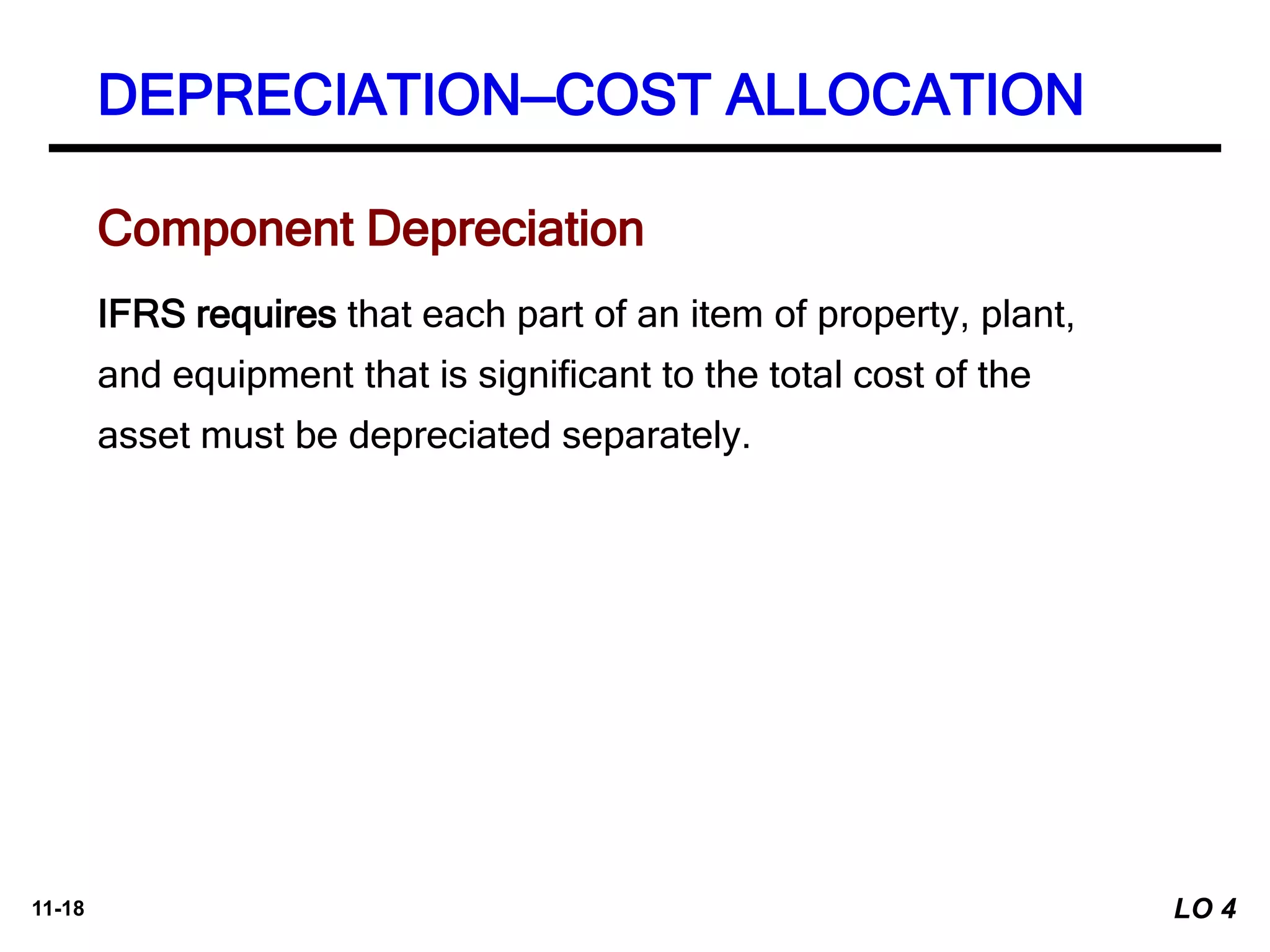 11-18
IFRS requires that each part of an item of property, plant,
and equipment that is significant to the total cost of the
asset must be depreciated separately.
Component Depreciation
DEPRECIATION—COST ALLOCATION
LO 4
 