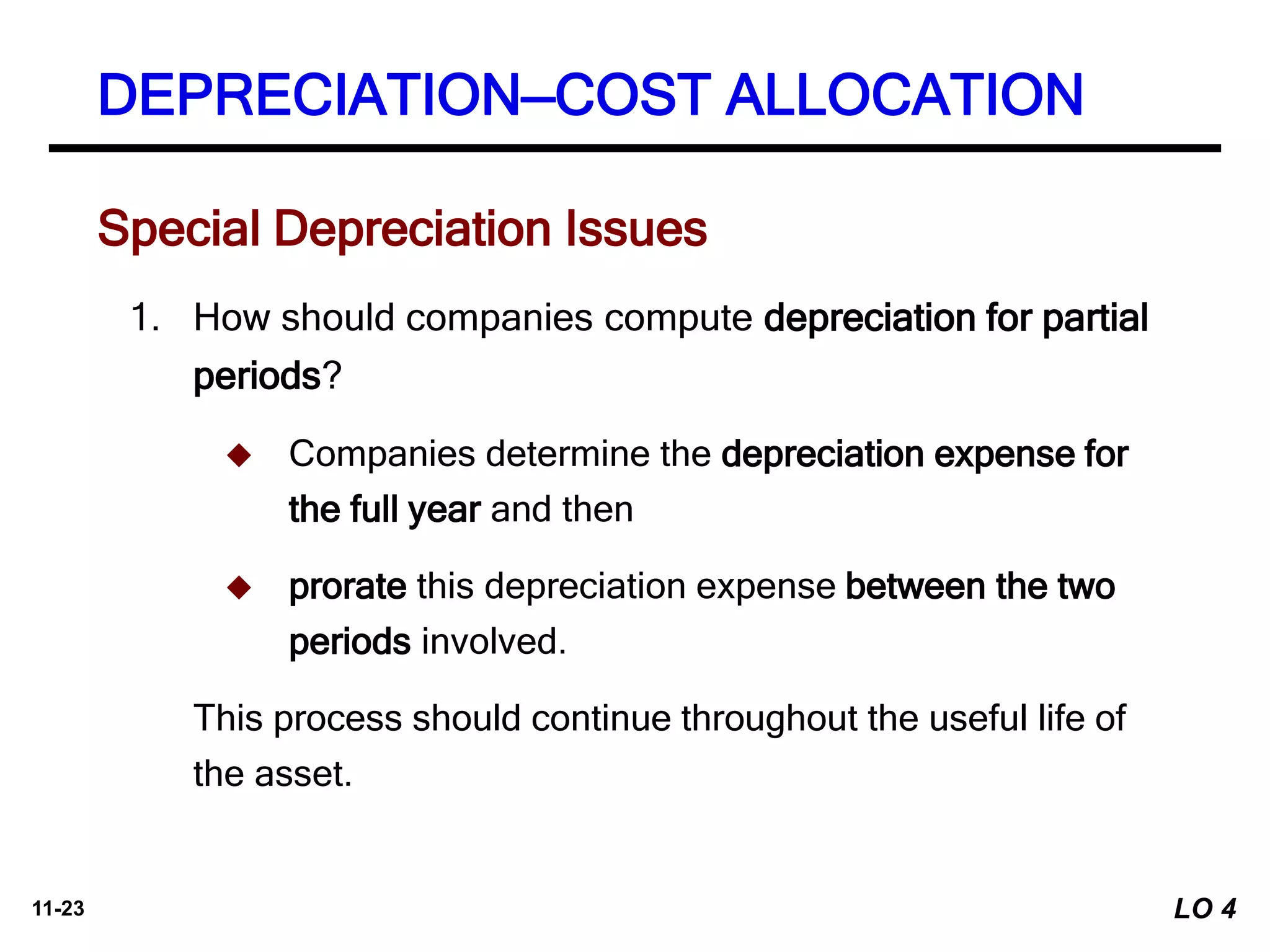 11-23
Special Depreciation Issues
1. How should companies compute depreciation for partial
periods?
 Companies determine the depreciation expense for
the full year and then
 prorate this depreciation expense between the two
periods involved.
This process should continue throughout the useful life of
the asset.
DEPRECIATION—COST ALLOCATION
LO 4
 