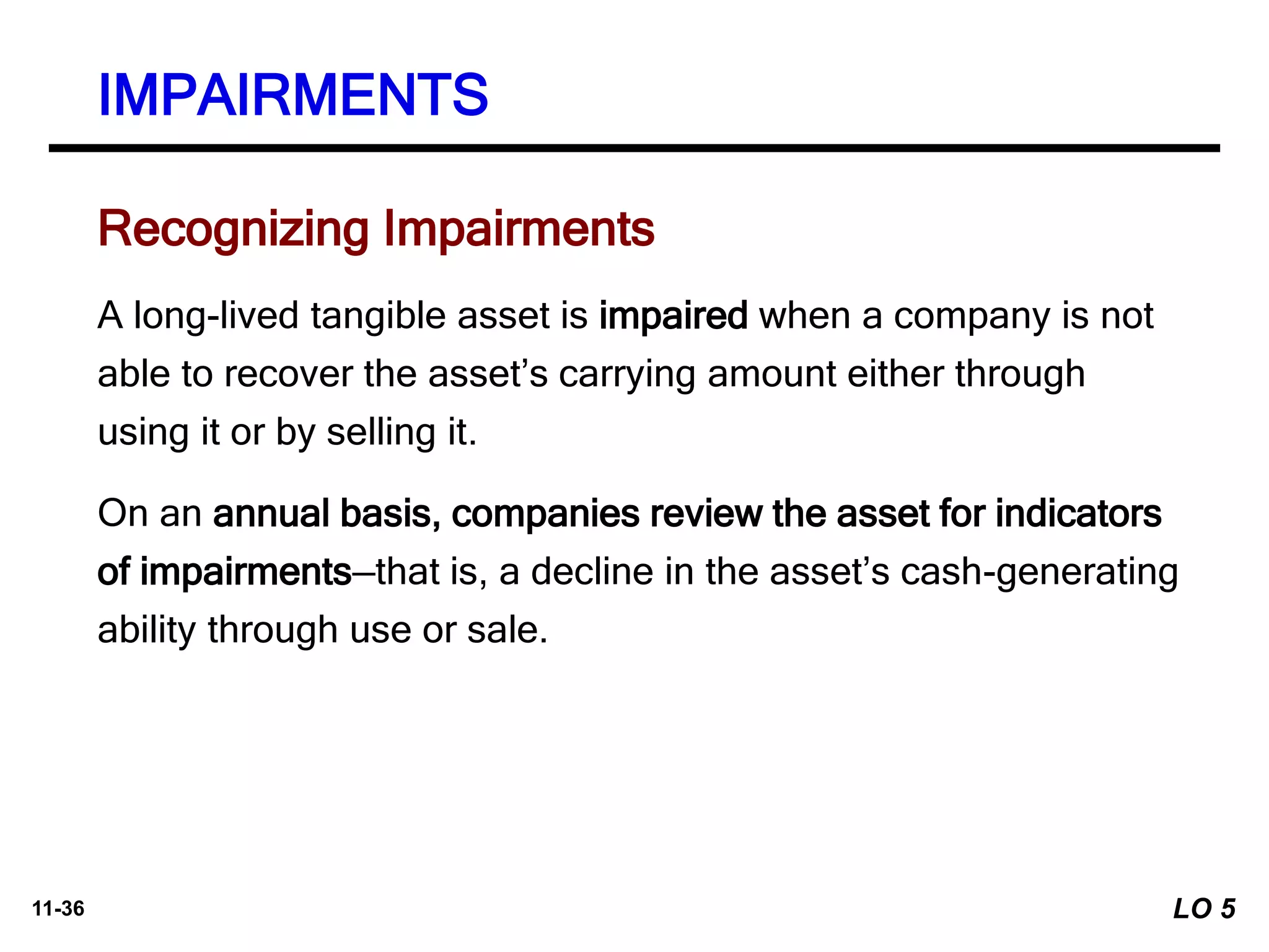 11-36
A long-lived tangible asset is impaired when a company is not
able to recover the asset’s carrying amount either through
using it or by selling it.
On an annual basis, companies review the asset for indicators
of impairments—that is, a decline in the asset’s cash-generating
ability through use or sale.
Recognizing Impairments
IMPAIRMENTS
LO 5
 