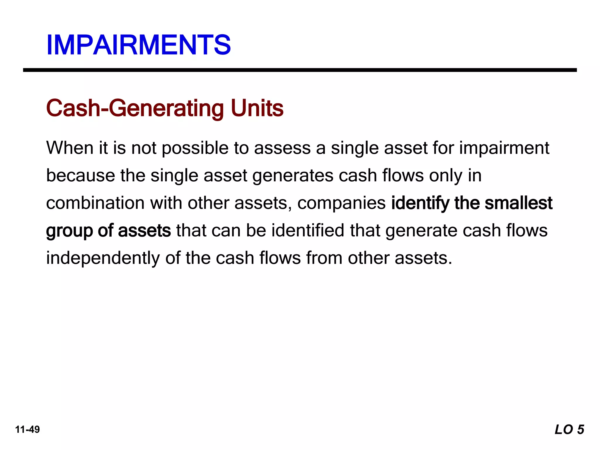 11-49
When it is not possible to assess a single asset for impairment
because the single asset generates cash flows only in
combination with other assets, companies identify the smallest
group of assets that can be identified that generate cash flows
independently of the cash flows from other assets.
Cash-Generating Units
IMPAIRMENTS
LO 5
 