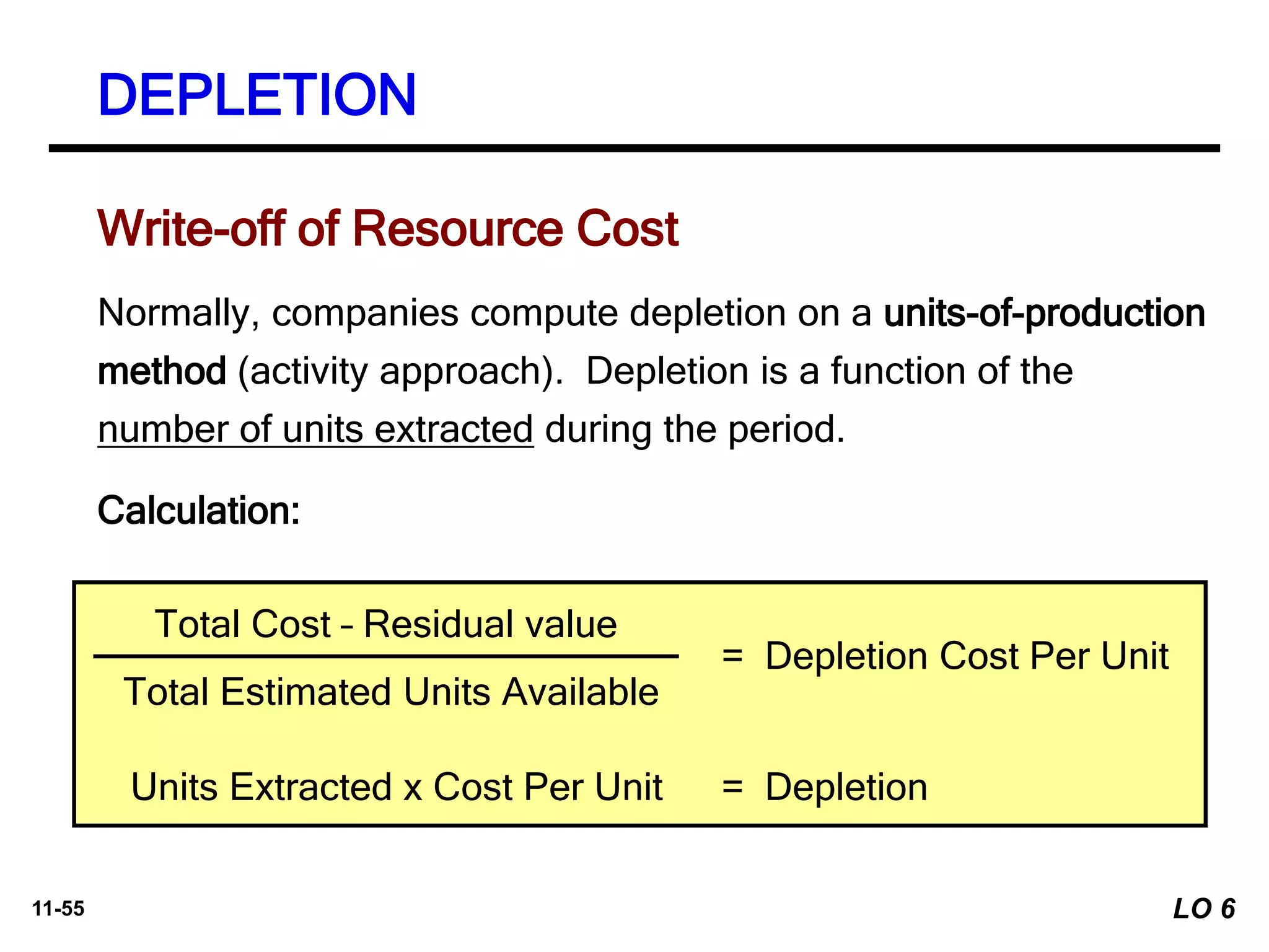 11-55
Write-off of Resource Cost
Normally, companies compute depletion on a units-of-production
method (activity approach). Depletion is a function of the
number of units extracted during the period.
Calculation:
Total Cost – Residual value
Total Estimated Units Available
= Depletion Cost Per Unit
Units Extracted x Cost Per Unit = Depletion
DEPLETION
LO 6
 