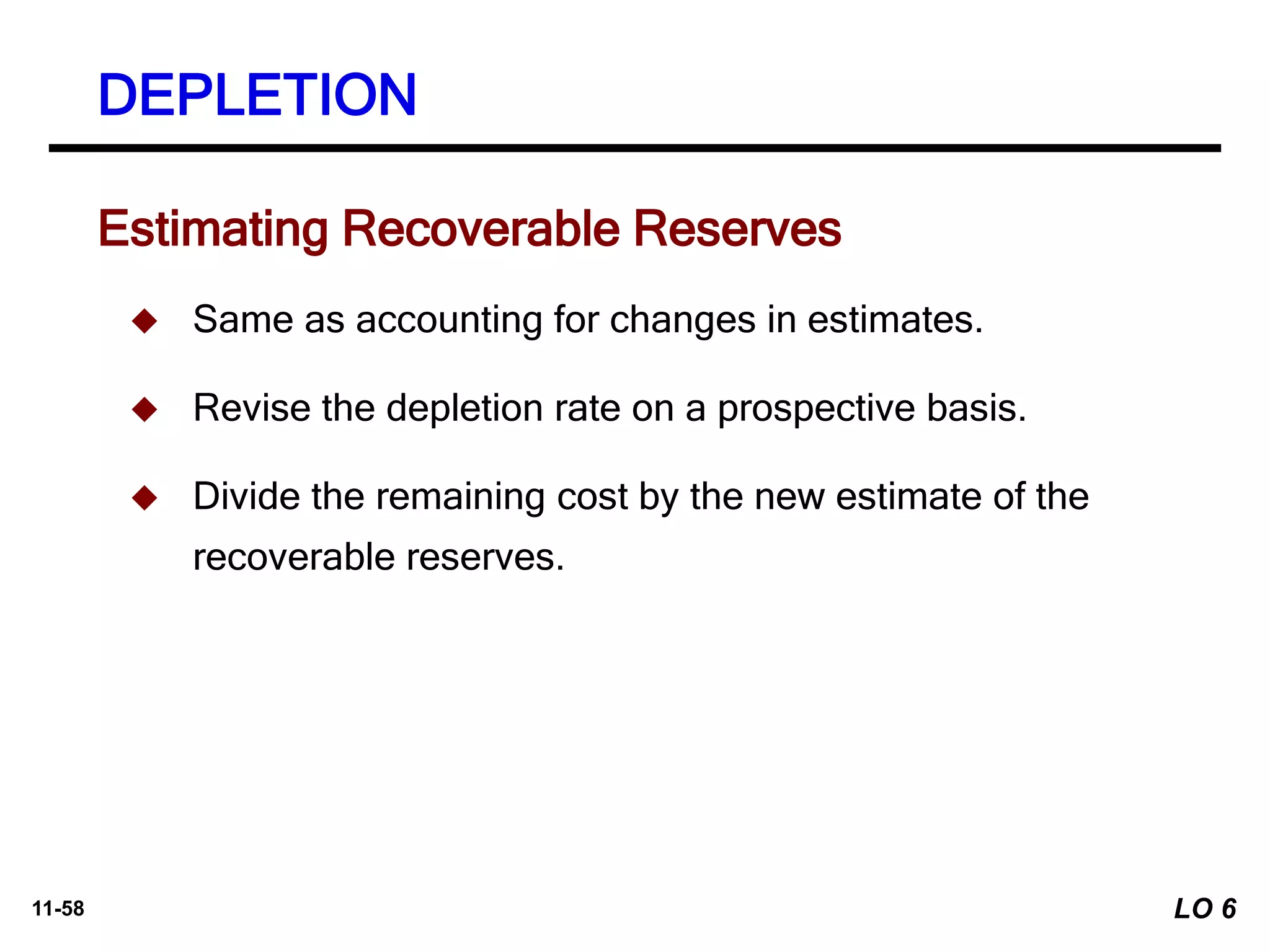 11-58
Estimating Recoverable Reserves
 Same as accounting for changes in estimates.
 Revise the depletion rate on a prospective basis.
 Divide the remaining cost by the new estimate of the
recoverable reserves.
DEPLETION
LO 6
 
