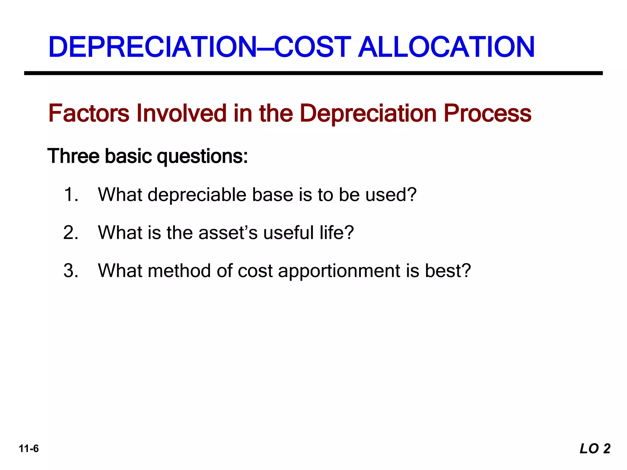 11-6
Factors Involved in the Depreciation Process
Three basic questions:
1. What depreciable base is to be used?
2. What is the asset’s useful life?
3. What method of cost apportionment is best?
DEPRECIATION—COST ALLOCATION
LO 2
 