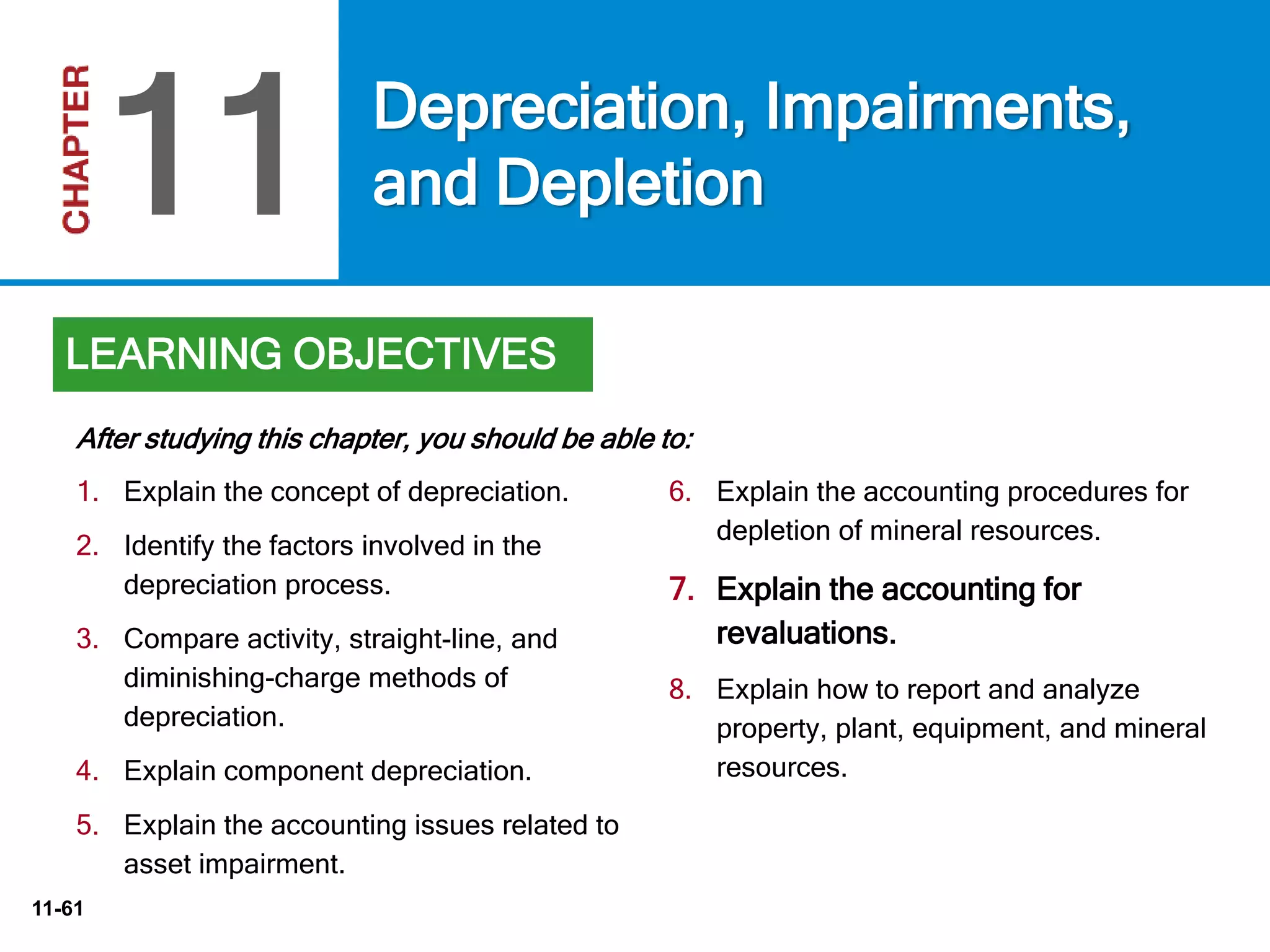 11-61
6. Explain the accounting procedures for
depletion of mineral resources.
7. Explain the accounting for
revaluations.
8. Explain how to report and analyze
property, plant, equipment, and mineral
resources.
After studying this chapter, you should be able to:
Depreciation, Impairments,
and Depletion11
LEARNING OBJECTIVES
1. Explain the concept of depreciation.
2. Identify the factors involved in the
depreciation process.
3. Compare activity, straight-line, and
diminishing-charge methods of
depreciation.
4. Explain component depreciation.
5. Explain the accounting issues related to
asset impairment.
 