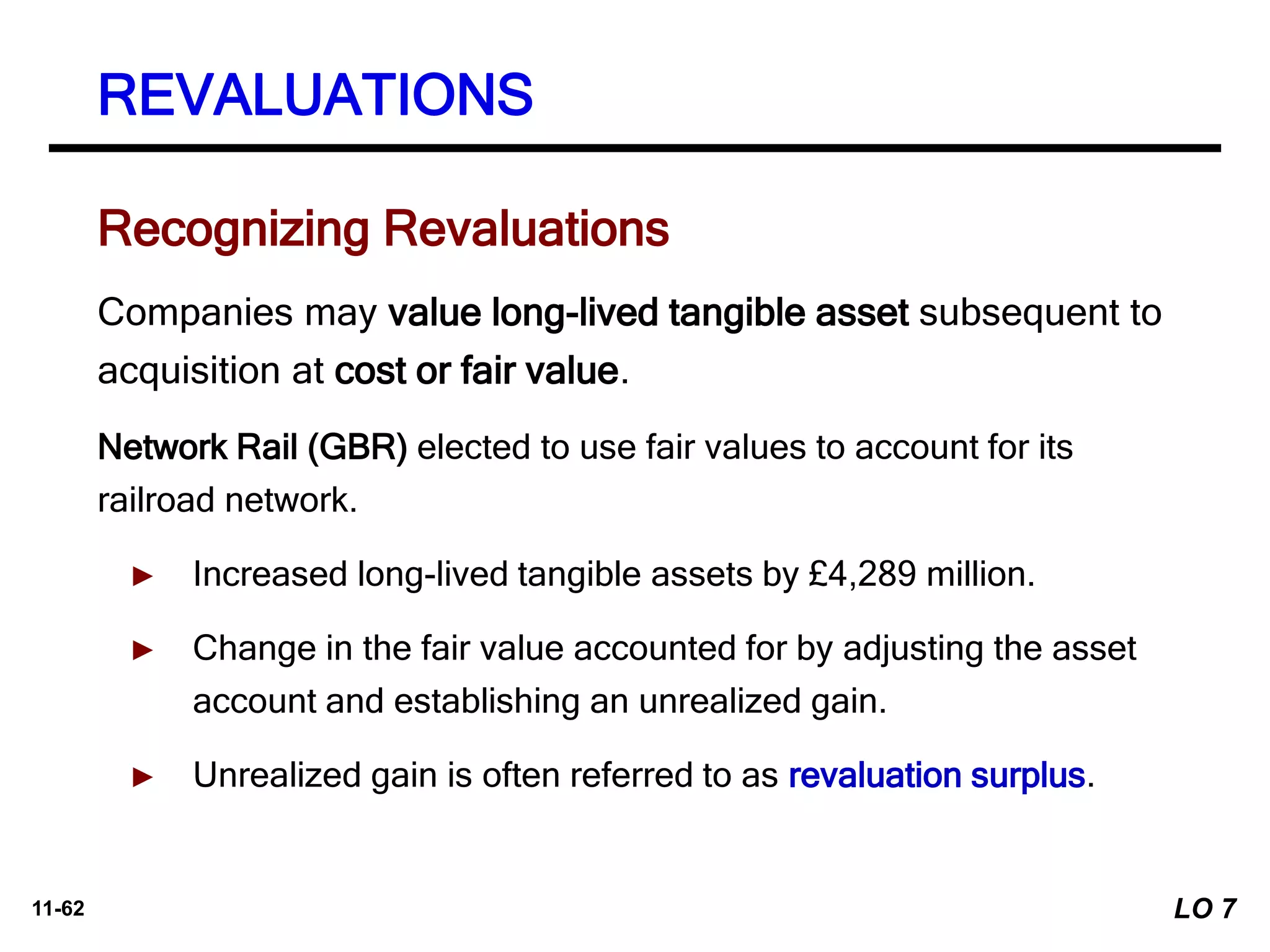 11-62
Companies may value long-lived tangible asset subsequent to
acquisition at cost or fair value.
Network Rail (GBR) elected to use fair values to account for its
railroad network.
► Increased long-lived tangible assets by £4,289 million.
► Change in the fair value accounted for by adjusting the asset
account and establishing an unrealized gain.
► Unrealized gain is often referred to as revaluation surplus.
Recognizing Revaluations
REVALUATIONS
LO 7
 