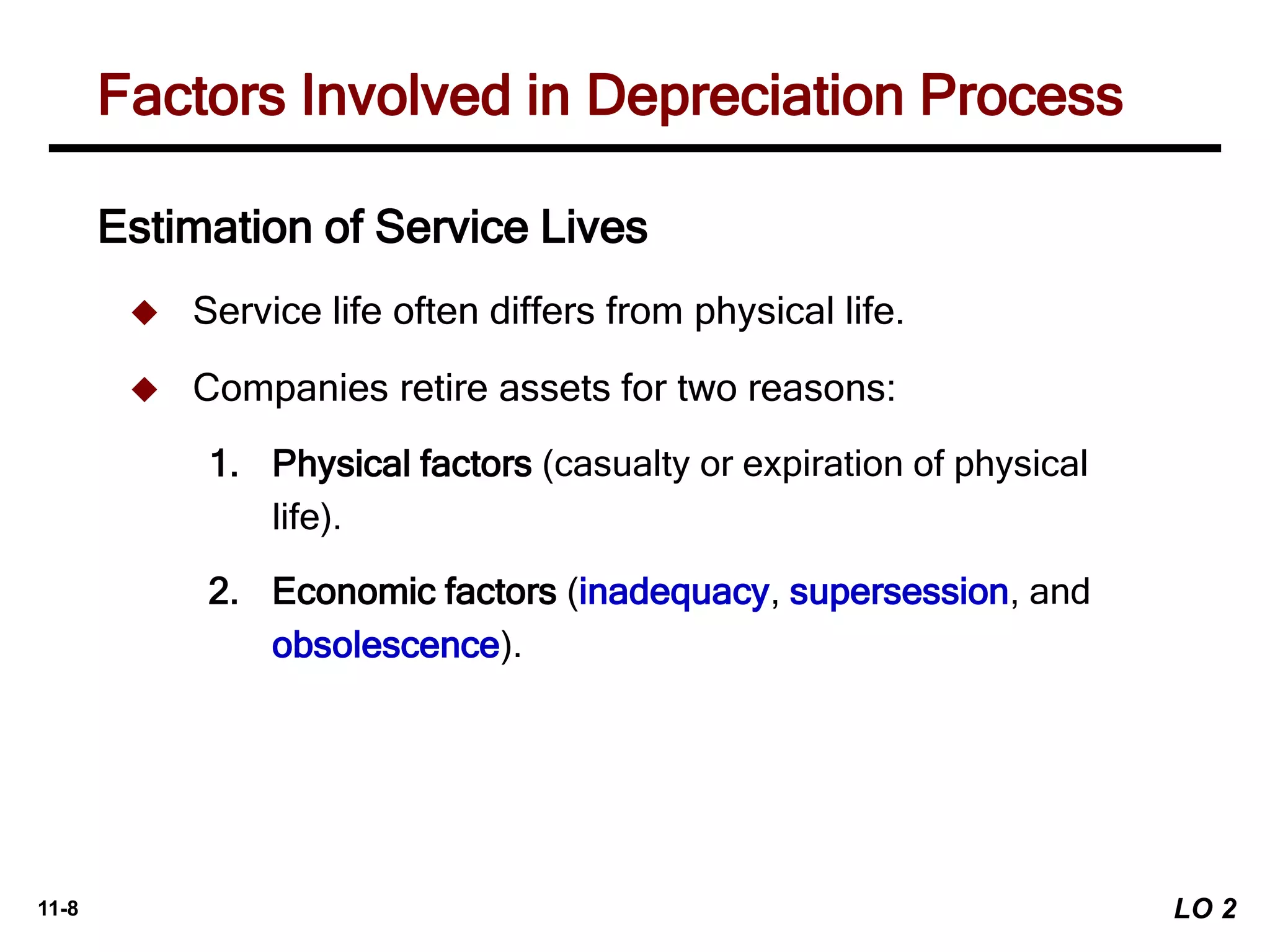 11-8
Estimation of Service Lives
 Service life often differs from physical life.
 Companies retire assets for two reasons:
1. Physical factors (casualty or expiration of physical
life).
2. Economic factors (inadequacy, supersession, and
obsolescence).
Factors Involved in Depreciation Process
LO 2
 