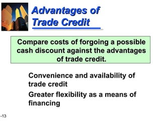 1-13
Advantages ofAdvantages of
Trade CreditTrade Credit
Convenience and availability of
trade credit
Greater flexibility as a means of
financing
Compare costs of forgoing a possibleCompare costs of forgoing a possible
cash discount against the advantagescash discount against the advantages
of trade credit.of trade credit.
 