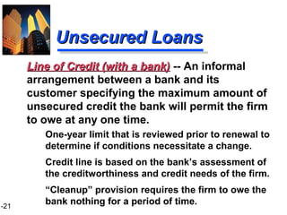 1-21
Unsecured LoansUnsecured Loans
One-year limit that is reviewed prior to renewal to
determine if conditions necessitate a change.
Credit line is based on the bank’s assessment of
the creditworthiness and credit needs of the firm.
“Cleanup” provision requires the firm to owe the
bank nothing for a period of time.
Line of Credit (with a bank)Line of Credit (with a bank) -- An informal
arrangement between a bank and its
customer specifying the maximum amount of
unsecured credit the bank will permit the firm
to owe at any one time.
 