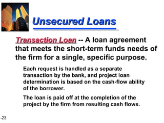 1-23
Unsecured LoansUnsecured Loans
Each request is handled as a separate
transaction by the bank, and project loan
determination is based on the cash-flow ability
of the borrower.
The loan is paid off at the completion of the
project by the firm from resulting cash flows.
Transaction LoanTransaction Loan -- A loan agreement
that meets the short-term funds needs of
the firm for a single, specific purpose.
 