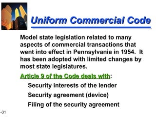 1-31
Uniform Commercial CodeUniform Commercial Code
Security interests of the lender
Security agreement (device)
Filing of the security agreement
Model state legislation related to many
aspects of commercial transactions that
went into effect in Pennsylvania in 1954. It
has been adopted with limited changes by
most state legislatures.
Article 9 of the Code deals withArticle 9 of the Code deals with:
 