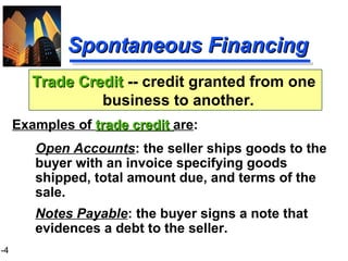 1-4
Spontaneous FinancingSpontaneous Financing
Open Accounts: the seller ships goods to the
buyer with an invoice specifying goods
shipped, total amount due, and terms of the
sale.
Notes Payable: the buyer signs a note that
evidences a debt to the seller.
Trade CreditTrade Credit -- credit granted from one
business to another.
Examples of trade credittrade credit are:
 