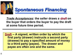 1-5
Spontaneous FinancingSpontaneous Financing
DraftDraft -- A signed, written order by which the
first party (drawer) instructs a second party
(drawee) to pay a specified amount of money
to a third party (payee). The drawer and
payee are often one and the same.
Trade Acceptances: the seller draws a draftdraft on
the buyer that orders the buyer to pay the draft
at some future time period.
 