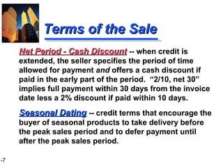 1-7
Terms of the SaleTerms of the Sale
Seasonal DatingSeasonal Dating -- credit terms that encourage the
buyer of seasonal products to take delivery before
the peak sales period and to defer payment until
after the peak sales period.
Net Period - Cash DiscountNet Period - Cash Discount -- when credit is
extended, the seller specifies the period of time
allowed for payment and offers a cash discount if
paid in the early part of the period. “2/10, net 30”
implies full payment within 30 days from the invoice
date less a 2% discount if paid within 10 days.
 