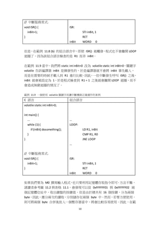 10
// 中斷服務常式.
void ISR() {
inBit=1;
}
ISR:
STI inBit, 1
RET
inBit WORD 0
但是，在範例 11.8 (b) 的組合語言中，即使 ISR() 被觸發，程式也不會離開 LOOP
迴圈了，因為該組合語言檢查的是 R1 而非 inBit。
在範例 11.9 當中，我們將 static int inBit=0 改為 volatile static int inBit=0，關鍵字
volatile 告訴編譯器 inBit 是揮發性的，於是編譯器就不會將 inBit 事先載入，
而是在需要的時候才載入到 R1 進行比較。因此，一但中斷發生呼叫 ISR() 之後，
inBit 就會被設定為 1，於是程式檢查到 R1 = 1 之後就會離開 LOOP 迴圈，而不
會造成無窮迴圈的情況了。
範例 11.9 一個使用 volatile 關鍵字而讓中斷機制正確運作的案例
C 語言 組合語言
volatile static int inBit=0;
int main() {
...
while (1) {
if (inBit) dosomething();
}
}
// 中斷服務常式.
void ISR() {
inBit=1;
}
…
LOOP:
LD R1, inBit
CMP R1, R0
JNE LOOP
…
ISR:
STI inBit, 1
RET
inBit WORD 0
如果我們要為 M0 撰寫輸入程式，也只要利用記憶體存取指令即可。方法不難，
請讀者參考圖 11.2 與表格 11.1，會發現可以從 0xFFFFFF01 與 0xFFFFFF02 兩
個記憶體位址中，取出鍵盤的按鍵值。但是由於總共有 16 個按鍵，分為兩個
byte，因此，應分兩次的讀取，分別儲存在兩個 byte 中。然而，若要方便使用，
則可將兩個 byte 合併後放入一個暫存器當中，將會比較容易使用。因此，在範
 