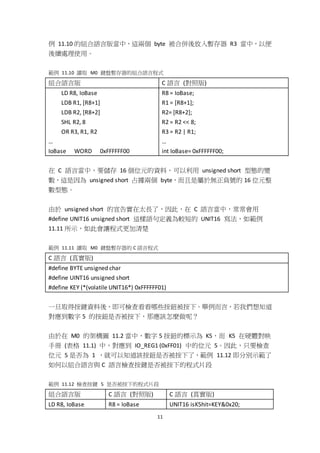 11
例 11.10 的組合語言版當中，這兩個 byte 被合併後放入暫存器 R3 當中，以便
後續處理使用。
範例 11.10 讀取 M0 鍵盤暫存器的組合語言程式
組合語言版 C 語言 (對照版)
LD R8, IoBase
LDB R1, [R8+1]
LDB R2, [R8+2]
SHL R2, 8
OR R3, R1, R2
…
IoBase WORD 0xFFFFFF00
R8 = IoBase;
R1 = [R8+1];
R2= [R8+2];
R2 = R2 << 8;
R3 = R2 | R1;
…
int IoBase= 0xFFFFFF00;
在 C 語言當中，要儲存 16 個位元的資料，可以利用 unsigned short 型態的變
數，這是因為 unsigned short 占據兩個 byte，而且是屬於無正負號的 16 位元整
數型態。
由於 unsigned short 的宣告實在太長了，因此，在 C 語言當中，常常會用
#define UNIT16 unsigned short 這樣語句定義為較短的 UNIT16 寫法，如範例
11.11 所示，如此會讓程式更加清楚
範例 11.11 讀取 M0 鍵盤暫存器的 C 語言程式
C 語言 (真實版)
#define BYTE unsigned char
#define UINT16 unsigned short
#define KEY (*(volatile UNIT16*) 0xFFFFFF01)
一旦取得按鍵資料後，即可檢查看看哪些按鈕被按下。舉例而言，若我們想知道
對應到數字 5 的按鈕是否被按下，那應該怎麼做呢？
由於在 M0 的架構圖 11.2 當中，數字 5 按鈕的標示為 K5，而 K5 在硬體對映
手冊 (表格 11.1) 中，對應到 IO_REG1 (0xFF01) 中的位元 5。因此，只要檢查
位元 5 是否為 1 ，就可以知道該按鈕是否被按下了，範例 11.12 即分別示範了
如何以組合語言與 C 語言檢查按鍵是否被按下的程式片段
範例 11.12 檢查按鍵 5 是否被按下的程式片段
組合語言版 C 語言 (對照版) C 語言 (真實版)
LD R8, IoBase R8 = IoBase UNIT16 isK5hit=KEY&0x20;
 