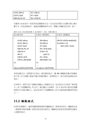 12
LD R3, [R8+1]
LDI R7, 0x20
AND R4, R3, R7
R3 = [R8+1]
R7 = 0x20
R4 = R3 & R7
在範例 11.13 當中，更是利用這種檢查方法，以決定是否要在七段顯示器上顯示
數字 5，於是這個程式，透過記憶體映射的方式，將輸入與輸出結合再一起了。
範例 11.13 以程式檢查按鍵 5 是否被按下，若是，則顯示數字 5
組合語言版 C 語言 (對照版) C 語言 (真實版)
…
LD R8, IoBase
LD R3, [R8+1]
LDI R7, 0x20
AND R4, R3, R7
CMP R4, 0
JNE L2
LDB R1, 0x76
STB R1, [R8+0x00]
L2:
…
IoBase WORD 0xFFFFFF00
…
R8=IoBase
R3=[R8+1]
R7= 0x20
R4 = R3 & 0x20;
If (R4 != 0)
goto L2;
R1 = 0x76;
[R8+0x00] = R1;
L2:
…
int IoBase= 0xFFFFFF00;
…
UNIT16 isK5hit=key&0x20;
If (isK5hit != 0)
SEG7_REG = 0x76;
…
利用此種方法，我們就可以寫出一個完整的程式，讓 M0 實驗板在數字按鍵被
按下時，於七段顯示器當中顯示對應的數字，我們將在下一節中說明這個程式的
寫法。
在本節中，我們介紹了兩種存取輸出入裝置的方式，組合語言可以使用『專用指
令』或『記憶體映射』的方式，進行輸出入的動作，而 C 語言則只能用記憶體
映射的方式進行輸出入，這也是為何『記憶體映射』的方式越來越受歡迎的原因
之一。
11.2 驅動程式
在現代的電腦中，通常周邊裝置都會附有驅動程式，對使用者而言，驅動程式是
一個需要安裝的軟體，而對於程式設計師而言，驅動程式則是用來控制特定輸出
入裝置的程式。
 