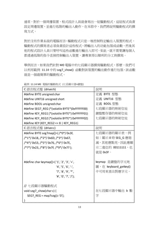 13
通常，對於一個周邊裝置，程式設計人員就會寫出一組驅動程式，這組程式負責
設定周邊裝置，並進行低階的輸出入動作，在本節中，我們將說明驅動程式的撰
寫方式。
對於沒有作業系統的電腦而言，驅動程式只是一堆控制特定輸出入裝置的程式，
驅動程式的撰寫者必須負責設計這些程式，將輸出入的功能包裝成函數，然後其
他的程式設計人員只要呼叫這些函數進行輸出入即可。如此，就不需要讓每個人
都透過低階的指令直接控制輸出入裝置，讓專案得以順利的分工與撰寫。
舉例而言，如果我們針對 M0 電腦中的七段顯示器撰寫驅動程式，那麼，我們可
以利用範例 11.14 中的 seg7_show() 函數對該裝置的輸出動作進行包裝，該函數
就是一個最簡單的驅動程式。
範例 11.14 M0 電腦的驅動程式 (七段顯示器+鍵盤)
C 語言程式檔 (driver.h) 說明
#define BYTE unsigned char
#define UINT16 unsigned short
#define BOOL unsigned char
#define SEG7_REG (*(volatile BYTE*)0xFFFFFF00)
#define KEY_REG1 (*(volatile BYTE*) 0xFFFFFF01)
#define KEY_REG2 (*(volatile BYTE*) 0xFFFFFF02)
#define KEY (KEY_REG2 << 8 | KEY_REG1)
定義 BYTE 型態
定義 UNIT16 型態
定義 BOOL 型態
七段顯示器的映射位址
鍵盤暫存器的映射位址
七段顯示器的映射位址
C 語言程式檔 (driver.c) 說明
#define BYTE seg7map[]={ /*0*/ 0x3F,
/*1*/ 0x18, /*2*/ 0x6D, /*3*/ 0x67,
/*4*/ 0x53, /*5*/ 0x76, /*6*/ 0x7E,
/*7*/ 0x23, /*8*/ 0x7F, /*9*/ 0x77 };
#define char keymap[]={ '1', '2', '3', '+',
'4', '5', '6', '-',
'7', '8', '9', '*',
'#', '0', '?', '/'};
// 七段顯示器驅動程式
void seg7_show(char c) {
SEG7_REG = map7seg[c-'0'];
}
七段顯示器的顯示表，例
如：顯示 0 時 SEG_G 應熄
滅，其他應點亮，因此應顯
示二進位的 00111111，也
就是 0x3F。
keymap 是鍵盤的字元地
圖，在 keyboard_getkey()
中可用來查出對應字元。
在七段顯示器中輸出 b 數
字
 