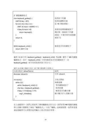 14
// 鍵盤驅動程式
char keyboard_getkey() {
UNIT16 key = KEY;
for (int i=0; i<16; i++) {
UNIT 16 mask = 0x0001 << i;
if (key & mask !=0)
return keymap[i];
}
return 0;
}
BOOL keyboard_ishit() {
return (KEY != 0)
}
取得按下的鍵
取得按鍵暫存器
從 K0 開始掃描，
看看到底哪個鍵被按下
傳回第一個被按下的鍵
(假設：不會同時有兩個鍵
被按下)
檢查是否有按鍵按下
範例 11.14 中的 keyboard_getkey()、keyboard_ishit() 等函數，實作了 M0 的鍵盤
驅動程式。其中，keyboard_ishit() 可用來檢查是否有按鍵被按下，而
keyboard_getkey() 則可用來取得所按下的字元。
範例 11.15 M0 電腦的主程式 (按下數字鍵後顯示在螢幕上)
C 語言程式 (driverTest.c) 說明
#include <driver.h>
int main() {
while (1) {
while (!keyboard_ishit()) {}
char key = keyboard_getkey();
if (key >='0' && key <='9')
seg7_show(key);
}
}
引用 driver.h
主程式開始
無窮迴圈
等待鍵盤被按下
取得按鍵
檢查是否為數字鍵
顯示數字於七段顯示器
在上述範例中，我們已經說明了撰寫驅動程式的方法，我們針對 M0 電腦的鍵盤
與七段顯示器撰寫了兩組『驅動程式』，分別『驅動』這兩個裝置，我們希望透
過這個範例可以清楚的說明輸出入程式的設計原理。
 