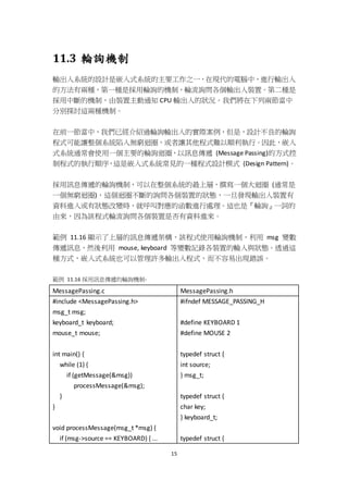 15
11.3 輪詢機制
輸出入系統的設計是嵌入式系統的主要工作之一，在現代的電腦中，進行輸出入
的方法有兩種，第一種是採用輪詢的機制，輪流詢問各個輸出入裝置。第二種是
採用中斷的機制，由裝置主動通知 CPU 輸出入的狀況。我們將在下列兩節當中
分別探討這兩種機制。
在前一節當中，我們已經介紹過輪詢輸出入的實際案例，但是，設計不良的輪詢
程式可能讓整個系統陷入無窮迴圈，或者讓其他程式難以順利執行。因此，嵌入
式系統通常會使用一個主要的輪詢迴圈，以訊息傳遞 (Message Passing)的方式控
制程式的執行順序，這是嵌入式系統常見的一種程式設計模式 (Design Pattern)。
採用訊息傳遞的輪詢機制，可以在整個系統的最上層，撰寫一個大迴圈 (通常是
一個無窮迴圈)，這個迴圈不斷的詢問各個裝置的狀態，一旦發現輸出入裝置有
資料進入或有狀態改變時，就呼叫對應的函數進行處理。這也是『輪詢』一詞的
由來，因為該程式輪流詢問各個裝置是否有資料進來。
範例 11.16 顯示了上層的訊息傳遞架構，該程式使用輪詢機制，利用 msg 變數
傳遞訊息，然後利用 mouse, keyboard 等變數記錄各裝置的輸入與狀態。透過這
種方式，嵌入式系統也可以管理許多輸出入程式，而不容易出現錯誤。
範例 11.16 採用訊息傳遞的輪詢機制-
MessagePassing.c MessagePassing.h
#include <MessagePassing.h>
msg_t msg;
keyboard_t keyboard;
mouse_t mouse;
int main() {
while (1) {
if (getMessage(&msg))
processMessage(&msg);
}
}
void processMessage(msg_t *msg) {
if (msg->source == KEYBOARD) { ...
#ifndef MESSAGE_PASSING_H
#define KEYBOARD 1
#define MOUSE 2
typedef struct {
int source;
} msg_t;
typedef struct {
char key;
} keyboard_t;
typedef struct {
 