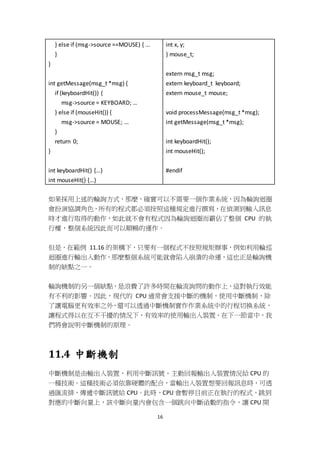16
} else if (msg->source ==MOUSE) { ...
}
}
int getMessage(msg_t *msg) {
if (keyboardHit()) {
msg->source = KEYBOARD; …
} else if (mouseHit()) {
msg->source = MOUSE; …
}
return 0;
}
int keyboardHit() {…}
int mouseHit() {…}
int x, y;
} mouse_t;
extern msg_t msg;
extern keyboard_t keyboard;
extern mouse_t mouse;
void processMessage(msg_t *msg);
int getMessage(msg_t *msg);
int keyboardHit();
int mouseHit();
#endif
如果採用上述的輪詢方式，那麼，確實可以不需要一個作業系統，因為輪詢迴圈
會扮演協調角色，所有的程式都必須按照這種規定進行撰寫，在偵測到輸入訊息
時才進行取得的動作，如此就不會有程式因為輪詢迴圈而霸佔了整個 CPU 的執
行權，整個系統因此而可以順暢的運作。
但是，在範例 11.16 的架構下，只要有一個程式不按照規矩辦事，例如利用輪巡
迴圈進行輸出入動作，那麼整個系統可能就會陷入崩潰的命運，這也正是輪詢機
制的缺點之一。
輪詢機制的另一個缺點，是浪費了許多時間在輪流詢問的動作上，這對執行效能
有不利的影響。因此，現代的 CPU 通常會支援中斷的機制，使用中斷機制，除
了讓電腦更有效率之外，還可以透過中斷機制實作作業系統中的行程切換系統，
讓程式得以在互不干擾的情況下，有效率的使用輸出入裝置，在下一節當中，我
們將會說明中斷機制的原理。
11.4 中斷機制
中斷機制是由輸出入裝置，利用中斷訊號，主動回報輸出入裝置情況給 CPU 的
一種技術。這種技術必須依靠硬體的配合，當輸出入裝置想要回報訊息時，可透
過匯流排，傳遞中斷訊號給 CPU。此時，CPU 會暫停目前正在執行的程式，跳到
對應的中斷向量上，該中斷向量內會包含一個跳向中斷函數的指令，讓 CPU 開
 