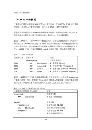 17
始執行該中斷函數。
CPU0 的中斷機制
中斷機制的設計必須仰賴 CPU 的配合，舉例而言，假如我們為 CPU0 加入中斷
控制線，並且加入中斷控制電路，就可以在 CPU0 上實作中斷機制。
當裝置需要回報訊息給 CPU0 時，會將中斷代號放入到中斷控制線上，此時，CPU
就會根據此中斷代號，跳到對應的中斷向量位址中，引發中斷機制。
範例 11.17 顯示了一個 CPU0 的中斷設定程式，這個程式會被燒錄到 CPU0 的中
斷向量位址 0x0000 開頭之處，當 CPU0 接收到中斷訊號時，就會跳到對應的位
址中。舉例而言，假如 CPU0 收到代碼 4 的中斷請求訊號時，就會跳到記憶體
位址 0x000C 之處，然後再跳轉到 IrqHnd 這個程式區，開始處理軟體中斷。
範例 11.17 CPU0 的中斷向量
記憶體位址 中斷向量 說明
0000
0004
0008
000C
InterruptVector :
JMP ResetHandler
JMP Unexpected
JMP SwiHnd
JMP IrqHnd
中斷向量開始
1. 重開機 (Reset)
2. 非預期中斷 (Unexpected)
3. 軟體中斷 (Software Interrput)
4. 中斷請求 (Interrupt Request)
範例 11.18 顯示了 CPU0 的中斷處理函數，在這個程式中，由於未對 Unexpected
中斷進行處理，因此，乾脆讓 Unexpected 中斷進入無窮迴圈，在該中斷出現時
直接當機，以免產生不可預期的情況，這是嵌入式系統常見的一個技巧。
範例 11.18 CPU0 的中斷處理程式 (組合語言)
中斷處理的呼叫端 (組合語言) 說明
Unexpected:
JMP Unexpected
SwiHnd:
PUSH {R1..R14}
CALL CSwiHandler
POP {R14..R1}
RET
未預期中斷
不處理、無窮迴圈
軟體中斷
保留暫存器 R1..R14
跳到 CSwiHandler 函數
恢復暫存器 R1..R14
處理完後返回原程式
…
 
