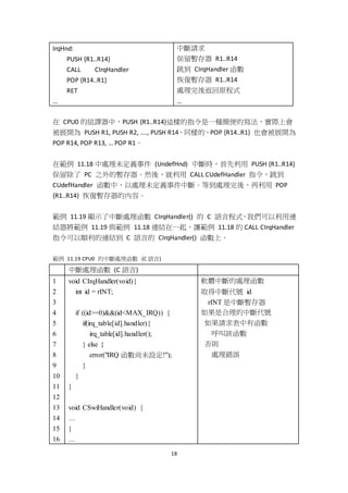 18
IrqHnd:
PUSH {R1..R14}
CALL CIrqHandler
POP {R14..R1}
RET
…
中斷請求
保留暫存器 R1..R14
跳到 CIrqHandler 函數
恢復暫存器 R1..R14
處理完後返回原程式
…
在 CPU0 的組譯器中，PUSH {R1..R14}這樣的指令是一種簡便的寫法，實際上會
被展開為 PUSH R1, PUSH R2, …., PUSH R14，同樣的，POP {R14..R1} 也會被展開為
POP R14, POP R13, … POP R1。
在範例 11.18 中處理未定義事件 (UndefHnd) 中斷時，首先利用 PUSH {R1..R14}
保留除了 PC 之外的暫存器。然後，就利用 CALL CUdefHandler 指令，跳到
CUdefHandler 函數中，以處理未定義事件中斷。等到處理完後，再利用 POP
{R1..R14} 恢復暫存器的內容。
範例 11.19 顯示了中斷處理函數 CIrqHandler() 的 C 語言程式，我們可以利用連
結器將範例 11.19 與範例 11.18 連結在一起，讓範例 11.18 的 CALL CIrqHandler
指令可以順利的連結到 C 語言的 CIrqHandler() 函數上。
範例 11.19 CPU0 的中斷處理函數 (C 語言)
中斷處理函數 (C 語言)
1
2
3
4
5
6
7
8
9
10
11
12
13
14
15
16
void CIrqHandler(void){
int id = rINT;
if ((id>=0)&&(id<MAX_IRQ)) {
if(irq_table[id].handler){
irq_table[id].handler();
} else {
error("IRQ 函數尚未設定!");
}
}
}
void CSwiHandler(void) {
…
}
…
軟體中斷的處理函數
取得中斷代號 id
rINT 是中斷暫存器
如果是合理的中斷代號
如果請求表中有函數
呼叫該函數
否則
處理錯誤
 