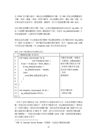 19
在 CPU0 的中斷向量中，IRQ 是由硬體觸發的中斷，而 SWI 則是由軟體觸發的
中斷。例如，鍵盤、滑鼠、時間中斷等，是由硬體引發的，屬於 IRQ 中斷。而
作業系統的系統呼叫，像是開檔、讀檔等，皆可以透過軟體中斷 SWI 達成。
由於 IRQ 是硬體引發的中斷，因此，必須在電腦啟動後就先設定好 irq_table，如
此，在硬體中斷被觸發時 (例如，鍵盤被按下時)，才能在 irq_table[id].handler 中
找到函數指標，以順利呼叫硬體中斷函數。
要設定這些函數，可以透過註冊的機制，將函數指標填入到中斷註冊表 (irq_table)
中，範例 11.20 顯示了一個中斷註冊函數的實作範例。其中，register_irq() 函數
可用來註冊中斷函數，而 unregister_irq() 則可用來取消註冊。
範例 11.20 中斷函數的註冊函數(C 語言)
中斷處理函數 (C 語言)
1
2
3
4
5
6
7
8
9
10
11
12
13
14
void register_irq(unsigned int id,
void (*handler)(void)) {
if ((id >= 0) && (id < MAX_IRQ)) {
if (!irq_table[id].handler) {
irq_table[id].handler = handler;
}else{
error("IRQ 函數重複定義!");
}
}
}
void unregister_irq(unsigned int id) {
irq_table[id].handler=NULL;
}
中斷註冊函數，參數為
代號(id), 函數(handler)
檢查中斷代號是否合理
如果該中斷尚未定義
設定該中斷為 handler
否則
處理錯誤
取消中斷註冊
清除該中斷
一但有了這些中斷設定之後，我們就可以透過註冊的方式，先設定對應的中斷函
數，然後在程式的執行過程中，如果有中斷發生時，該函數就會被執行。舉例而
言，時間中斷是一個很有用的硬體中斷，假如我們希望能讓 M0 電腦中的七段
顯示器能夠反覆的從 0 數到 9，那麼，就可以利用先註冊一個時間中斷函數
ISR_TIMER() 1，然後在該函數中利用全域變數 count 計數，接著將該數值輸出
到七段顯示器當中即可。
1 ISR 是 Interrupt Service Routine 的簡稱，也就是中斷服務函數。
 
