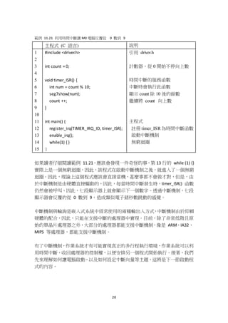 20
範例 11.21 利用時間中斷讓 M0 電腦反覆從 0 數到 9
主程式 (C 語言) 說明
1
2
3
4
5
6
7
8
9
10
11
12
13
14
15
#include <driver.h>
int count = 0;
void timer_ISR() {
int num = count % 10;
seg7show(num);
count ++;
}
int main() {
register_irq(TIMER_IRQ_ID, timer_ISR);
enable_irq();
while(1) { }
}
引用 driver.h
計數器，從 0 開始不停向上數
時間中斷的服務函數
中斷時會執行此函數
顯示 count 除 10 後的餘數
繼續將 count 向上數
主程式
註冊 timer_ISR 為時間中斷函數
啟動中斷機制
無窮迴圈
如果讀者仔細閱讀範例 11.21，應該會發現一件奇怪的事，第 13 行的 while (1) {}
實際上是一個無窮迴圈，因此，該程式在啟動中斷機制之後，就進入了一個無窮
迴圈。因此，理論上這個程式應該會直接當機，甚麼事都不會做才對，但是，由
於中斷機制是由硬體直接驅動的，因此，每當時間中斷發生時，timer_ISR() 函數
仍然會被呼叫，因此，七段顯示器上就會顯示下一個數字。透過中斷機制，七段
顯示器會反覆的從 0 數到 9，造成類似電子錶秒數跳動的感覺。
中斷機制與輪詢是嵌入式系統中經常使用的兩種輸出入方式，中斷機制由於仰賴
硬體的配合，因此，只能在支援中斷的處理器中實現。目前，除了非常低階且原
始的單晶片處理器之外，大部分的處理器都能支援中斷機制，像是 ARM、IA32、
MIPS 等處理器，都能支援中斷機制。
有了中斷機制，作業系統才有可能實現真正的多行程執行環境，作業系統可以利
用時間中斷，收回處理器的控制權，以便安排另一個程式開始執行。接著，我們
先來理解如何讓電腦啟動，以及如何設定中斷向量等主題，這將是下一節啟動程
式的內容。
 