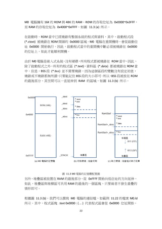 22
M0 電腦擁有 16K 的 ROM 與 48K 的 RAM，ROM 的存取位址為 0x0000~0x3FFF，
而 RAM 的存取位址為 0x4000~0xFFFF。如圖 11.3 (a) 所示。
在啟動時，ROM 當中已經燒錄有整個系統的程式與資料，其中，啟動程式段
(*.stext) 被燒錄在 ROM 開頭的 0x0000 區域。M0 電腦在重開機時，會從啟動位
址 0x0000 開始執行，因此，啟動程式當中的重開機中斷必須被燒錄在 0x0000
的位址上，如此才能順利開機。
由於 M0 電腦是嵌入式系統，沒有硬碟，所有程式都被燒錄在 ROM 當中，因此，
除了啟動程式之外，所有的程式區 (*.text)、資料區 (*.data) 都被燒錄在 ROM 當
中。但是，BSS 段 (*.bss) 並不需要燒錄，因為這個區段的變數沒有設定初值，
燒錄或不燒錄都無所謂，只要能記住 BSS 段的大小即可。所以，BSS 段被放在 ROM
的最後部分，其空間可以一直延伸到 RAM 的區域，如圖 11.3 (b) 所示。
圖 11.3 M0 電腦的記憶體配置圖
另外，堆疊區被放置在 RAM 的最後部分，從 0xFFFF 開始向低位址的方向延伸，
如此，堆疊區與堆積區可共用 RAM 的最後的一個區塊，只要兩者不發生重疊的
情形即可。
根據圖 11.3 (b)，我們可以撰寫 M0 電腦的連結檔，如範例 11.22 的檔案 M0.ld
所示。其中，程式區塊 .text 0x0000 : { … } 代表程式區會從 0x0000 位址開始，
 