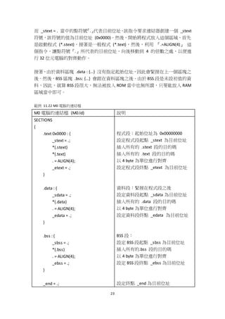 23
而 _stext = . 當中的點符號『.』代表目前位址，該指令要求連結器創建一個 _stext
符號，該符號的值為目前位址 (0x0000)。然後，開始將程式放入這個區域，首先
是啟動程式 (*.stext)，接著是一般程式 (*.text)，然後，利用 『.=ALIGN(4)』 這
個指令，讓點符號『.』所代表的目前位址，向後移動到 4 的倍數之處，以便進
行 32 位元電腦的對齊動作。
接著，由於資料區塊 .data : {…} 沒有指定起始位址，因此會緊接在上一個區塊之
後。然後，BSS 區塊 .bss: {…} 會跟在資料區塊之後。由於 BSS 段是未設初值的資
料，因此，就算 BSS 段很大，無法被放入 ROM 當中也無所謂，只要能放入 RAM
區域當中即可。
範例 11.22 M0 電腦的連結檔
M0 電腦的連結檔 (M0.ld) 說明
SECTIONS
{
.text 0x0000 : {
_stext = .;
*(.stext)
*(.text)
. = ALIGN(4);
_etext = .;
}
.data : {
_sdata = .;
*(.data)
. = ALIGN(4);
_edata = .;
}
.bss : {
_sbss = .;
*(.bss)
. = ALIGN(4);
_ebss = .;
}
_end = .;
程式段：起始位址為 0x00000000
設定程式段起點 _stext 為目前位址
插入所有的 .stext 段的目的碼
插入所有的 .text 段的目的碼
以 4 byte 為單位進行對齊
設定程式段終點 _etext 為目前位址
資料段：緊接在程式段之後
設定資料段起點 _sdata 為目前位址
插入所有的 .data 段的目的碼
以 4 byte 為單位進行對齊
設定資料段終點 _edata 為目前位址
BSS 段：
設定 BSS 段起點 _sbss 為目前位址
插入所有的.bss 段的目的碼
以 4 byte 為單位進行對齊
設定 BSS 段終點 _ebss 為目前位址
設定終點 _end 為目前位址
 