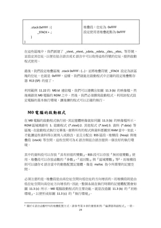 24
.stack 0xFFFF : {
_STACK = .;
}
}
堆疊段：位址為 0xFFFF
設定使用者堆疊起點為 0xFFFF
在這些區塊中，我們創建了 _stext, _etext, _sdata, _edata, _sbss, _ebss, 等符號，
並設定其位址，以便在組合語言或 C 語言中可以取得這些符號的位址，提供啟動
程式使用。
最後，我們設定堆疊區塊 .stack 0xFFFF : {…}，並將堆疊符號 _STACK 設定為該區
塊的位址，也就是 0xFFFF，這樣，我們就能在啟動程式中正確的設定堆疊暫存
器 R13 (SP) 的值了。
利用範例 11.22 的 M0.ld 連結檔，我們可以建構出如圖 11.3 (b) 的映像檔，然
後燒錄到 M0 電腦的 ROM 之中。然後，我們必須撰寫啟動程式，利用該程式設
定電腦的基本執行環境，讓後續的程式可以正確的執行。
M0 電腦的啟動程式
在 M0 電腦的啟動程式執行前，其記憶體映像就如同圖 11.3 (b) 的映像檔所示，
ROM 區域燒錄有 1. 啟動程式 (*.stext) 2. 其他程式 (*.text) 3. 資料 (*.data) 等
區塊。在啟動程式執行完畢後，會將所有的程式與資料都搬到 RAM 當中，如此，
才能讓這些資料得以被寫入或修改，並且分配出 BSS 區段、堆積段 (heap) 與堆
疊段 (stack) 等空間，這些空間可為 C 語言與組合語言提供一個良好的執行環
境。
其中的資料段可以存放『具有初值的變數』，BSS 段可以存放『無初值變數』使
用，堆疊段可以存放函數的『參數』、『返回點』與『區域變數』等2，而堆積段
則可以儲存 C 語言當中的動態配置記憶體，像是 malloc 指令所需要的記憶空
間。
必須注意的是，堆疊段是由高位址空間向低位址的方向增長的，而堆積段則是由
低位址空間向高位址方向增長的，因此，整個系統在執行時期的記憶體配置會如
圖 11.3 (c) 所示。M0 電腦啟動程式的主要功能，就是改造圖 11.3 (b) 的『初始
環境』，以便形成如圖 11.3 (c) 的『執行環境』。
2 關於 C 語言函數呼叫的堆疊配置方式，請參考第 3 章的實務案例-『編譯器與副程式』一節。
 