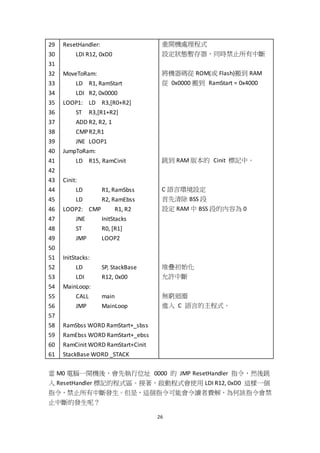 26
29
30
31
32
33
34
35
36
37
38
39
40
41
42
43
44
45
46
47
48
49
50
51
52
53
54
55
56
57
58
59
60
61
ResetHandler:
LDI R12, 0xD0
MoveToRam:
LD R1, RamStart
LDI R2, 0x0000
LOOP1: LD R3,[R0+R2]
ST R3,[R1+R2]
ADD R2, R2, 1
CMPR2,R1
JNE LOOP1
JumpToRam:
LD R15, RamCinit
Cinit:
LD R1, RamSbss
LD R2, RamEbss
LOOP2: CMP R1, R2
JNE InitStacks
ST R0, [R1]
JMP LOOP2
InitStacks:
LD SP, StackBase
LDI R12, 0x00
MainLoop:
CALL main
JMP MainLoop
RamSbss WORD RamStart+_sbss
RamEbss WORD RamStart+_ebss
RamCinit WORD RamStart+Cinit
StackBase WORD _STACK
重開機處理程式
設定狀態暫存器，同時禁止所有中斷
將機器碼從 ROM(或 Flash)搬到 RAM
從 0x0000 搬到 RamStart = 0x4000
跳到 RAM 版本的 Cinit 標記中。
C 語言環境設定
首先清除 BSS 段
設定 RAM 中 BSS 段的內容為 0
堆疊初始化
允許中斷
無窮迴圈
進入 C 語言的主程式。
當 M0 電腦一開機後，會先執行位址 0000 的 JMP ResetHandler 指令，然後跳
入 ResetHandler 標記的程式區。接著，啟動程式會使用 LDI R12, 0xD0 這樣一個
指令，禁止所有中斷發生。但是，這個指令可能會令讀者費解，為何該指令會禁
止中斷的發生呢？
 