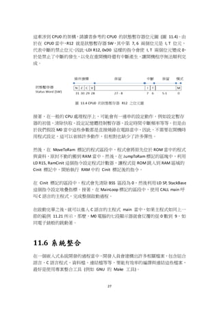 27
這牽涉到 CPU0 的架構，請讀者參考的 CPU0 的狀態暫存器位元圖 (圖 11.4)。由
於在 CPU0 當中，R12 就是狀態暫存器 SW，其中第 7, 6 兩個位元是 I, T 位元，
代表中斷的禁止位元，因此，LDI R12, 0xD0 這樣的指令會使 I, T 兩個位元變成 0，
於是禁止了中斷的發生，以免在重開機時還有中斷產生，讓開機程序無法順利完
成。
圖 11.4 CPU0 的狀態暫存器 R12 之位元圖
接著，在一般的 CPU 處理程序上，可能會有一連串的設定動作，例如設定暫存
器的初值、清除快取、設定記憶體控制暫存器、設定時間中斷頻率等等。但是由
於我們假設 M0 當中這些參數都是直接燒錄在電路當中，因此，不需要在開機時
用程式設定，這可以省掉許多動作，但相對也缺少了許多彈性。
然後，在 MoveToRam 標記的程式區段中，程式會將原先位於 ROM 當中的程式
與資料，原封不動的搬到 RAM 當中。然後，在 JumpToRam 標記的區塊中，利用
LD R15, RamCinit 這個指令設定程式計數器，讓程式從 ROM 跳入到 RAM 區域的
Cinit 標記中，開始執行 RAM 中的 Cinit 標記後的指令。
在 Cinit 標記的區段中，程式會先清除 BSS 區段為 0，然後利用 LD SP, StackBase
這個指令設定堆疊指標。接著，在 MainLoop 標記的區段中，使用 CALL main 呼
叫 C 語言的主程式，完成整個啟動過程。
在啟動完畢之後，就可以進入 C 語言的主程式 main 當中，如果主程式如同上一
節的範例 11.21 所示，那麼，M0 電腦的七段顯示器就會反覆的從 0 數到 9，如
同電子錶般的跳動著。
11.6 系統整合
在一個嵌入式系統開發的過程當中，開發人員會建構出許多相關檔案，包含組合
語言、C 語言程式、資料檔、連結檔等等，要能有效率的編譯與連結這些檔案，
最好是使用專案整合工具 (例如 GNU 的 Make 工具)。
 