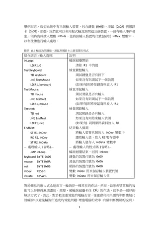3
舉例而言，假如系統中有三個輸入裝置，包含鍵盤 (0x09)、滑鼠 (0x0A) 與網路
卡 (0x0B)。那麼，我們就可以利用程式輪流詢問這三個裝置，一但有輸入事件發
生，則將資料讀入變數 inData，並將該輸入裝置的代號儲存於 inDev 變數中，
以利後續進行輸入處理。
範例 11.3 輪流詢問鍵盤、滑鼠與網路卡三個裝置的程式
組合語言 (輸入資料) 說明
inLoop:
LD R1, 0
TestKeyboard:
TD keyboard
JNE TestMouse
LD R1, keyboard
TestMouse:
TD mouse
JNE TestNet
LD R1, mouse
TestNet:
TD net
JNE EndTest
LD R1, net
EndTest:
ST R1, inDev
RD R2, inDev
ST R2, inData
… 處理輸入 (省略) …
JMP inLoop
keyboard BYTE 0x09
mouse BYTE 0x0A
net BYTE 0x0B
inDev RESB 1
inData RESW 1
輪詢迴圈開始
清除 R1 中的值
檢查鍵盤輸入
測試鍵盤是否有按下
如果沒有則測試下一個裝置
(如果有)則將按鍵資料放入 R1
檢查滑鼠輸入
測試滑鼠是否有輸入
如果沒有則測試下一個裝置
(如果有)則將滑鼠資料放入 R1
檢查網路輸入
測試網路是否有輸入
如果沒有則結束輸入偵測
(如果有) 則將網路資料放入 R1
結束輸入偵測
將輸入裝置代號放入 inDev 變數中
讀取輸入值，放入 R2 暫存器中
將輸入值存入 inData 變數中
… 處理輸入的程式碼 (省略) …
輪詢迴圈結束，回到 inLoop
鍵盤的裝置代號為 0x09
滑鼠的裝置代號為 0x0A
網路的裝置代號為 0x0B
變數 inDev 用來儲存輸入裝置代號
變數 inData 用來儲存輸入值
對於簡易的嵌入式系統而言，輪詢是一種常見的作法。然而，如果希望電腦的效
能可以發揮得淋漓盡致，那麼，被輪詢迴圈卡住 CPU 的作法，就不是一個好的
解決方式了。因此，對於較注重效能的電腦而言，往往會利用所謂的中斷機制代
替輪詢，以避免輪詢所造成的效能問題，增進電腦的效率，有關中斷機制的說明，
 