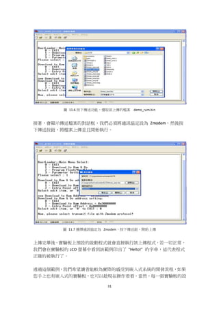 31
圖 11.6 按下傳送功能，選取欲上傳的檔案 demo_ram.bin
接著，會顯示傳送檔案的對話框，我們必須將通訊協定設為 Zmodem，然後按
下傳送按鈕，將檔案上傳並且開始執行。
圖 11.7 選擇通訊協定為 Zmodem，按下傳送鈕，開始上傳
上傳完畢後，實驗板上預設的啟動程式就會直接執行該上傳程式，若一切正常，
我們會在實驗板的 LCD 螢幕中看到該範例印出了 "Hello!" 的字串，這代表程式
正確的被執行了。
透過這個範例，我們希望讀者能較為實際的感受到嵌入式系統的開發流程，如果
您手上也有嵌入式的實驗板，也可以趁現在操作看看。當然，每一張實驗板的設
 