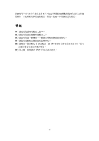 32
計會有所不同，操作的過程也會不同，您必須根據該實驗板製造商的說明文件進
行操作，才能順利的執行這些程式，然後才能進一步開發自己的程式。
習題
11.1 請說明何謂專用輸出入指令？
11.2 請說明何謂記憶體映射輸出入？
11.3 請說明何謂中斷機制？中斷發生時程是會跳到哪裡呢？
11.4 請說明啟動程式應該做些甚麼事呢？
11.5 請寫出一個完整的 C 語言程式，讓 M0 實驗板在數字按鍵被按下時，於七
段顯示器當中顯示對應的數字。
11.6 同上題，但是請以 CPU0 的組合語言撰寫。
 