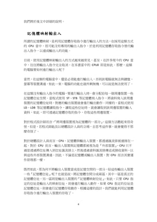 4
我們將於後文中詳細的說明。
記憶體映射輸出入
所謂的記憶體映射，是利用記憶體存取指令進行輸出入的方法，在採用這類方式
的 CPU 當中，很可能沒有專用的輸出入指令，於是利用記憶體存取指令替代輸
出入指令，以達成輸出入的功能。
目前，使用記憶體映射輸出入的方式越來越常見，甚至，在許多現今的 CPU 當
中，往往將輸出入指令完全取消，在本書當中的 CPU0 即是如此。那麼，這類
的電腦要如何進行輸出入呢？
當然，在這類的電腦當中，還是必須能進行輸出入，否則該電腦就無法與鍵盤、
螢幕等裝置溝通，如此一來，電腦的功能也就所剩無幾，可以說是無法使用了。
在這類沒有輸出入指令的電腦，要進行輸出入時，會分配給每一個周邊裝置一些
記憶體位址空間。當程式使用 ST、STB 等記憶體寫入指令，將資料寫入該周邊
裝置的記憶體位址時，對應的輸出裝置就會進行輸出動作。同樣的，當程式使用
LD、LDB 等記憶體讀取指令，讀取這些位址時，就會讀取到該周邊裝置的輸入
資料，如此，即可透過記憶體存取的指令，存取這些周邊裝置。
對於程式設計師而言，『將周邊裝置視為記憶體的一部分』，這個方法聽起來很奇
怪，但是，若程式師能改以硬體設計人員的立場，去思考這件事，就會覺得不那
麼奇怪了。
對於硬體設計人員而言，CPU、記憶體與輸出入裝置，都透過匯流排被連接在一
起。對於 CPU 而言，輸出入裝置與記憶體都被視為是『外部裝置』，CPU 只不
過是透過將位址傳入到位址匯流排上，然後透過資料匯流排傳送或接收資料，以
與這些外部裝置溝通。因此，不論是記憶體或輸出入裝置，對 CPU 而言其實運
作原理都一樣。
既然如此，那為何不將輸出入裝置當成是記憶空間的一部分，給這些輸出入裝置
一些『記憶體位址』呢？也就是說，將記憶體空間分成兩區，其中一區是真正的
記憶體位址，另一區則是輸出入裝置的『記憶體映射位址』。如此、只要 CPU 指
定的位址是輸出入的映射位址，則會進行輸出入動作，如果 CPU 指定的位址是
記憶體位址，則會進行記憶體存取動作。根據這樣的設計，我們就能利用記憶體
存取指令進行輸出入裝置的存取了。
 