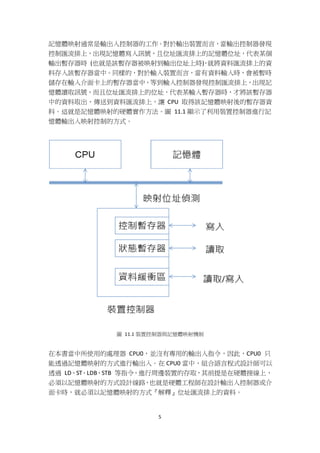 5
記憶體映射通常是輸出入控制器的工作。對於輸出裝置而言，當輸出控制器發現
控制匯流排上，出現記憶體寫入訊號，且位址匯流排上的記憶體位址，代表某個
輸出暫存器時 (也就是該暫存器被映射到輸出位址上時)，就將資料匯流排上的資
料存入該暫存器當中。同樣的，對於輸入裝置而言，當有資料輸入時，會被暫時
儲存在輸入介面卡上的暫存器當中，等到輸入控制器發現控制匯流排上，出現記
憶體讀取訊號，而且位址匯流排上的位址，代表某輸入暫存器時，才將該暫存器
中的資料取出，傳送到資料匯流排上，讓 CPU 取得該記憶體映射後的暫存器資
料。這就是記憶體映射的硬體實作方法。圖 11.1 顯示了利用裝置控制器進行記
憶體輸出入映射控制的方式。
圖 11.1 裝置控制器與記憶體映射機制
在本書當中所使用的處理器 CPU0，並沒有專用的輸出入指令，因此，CPU0 只
能透過記憶體映射的方式進行輸出入。在 CPU0 當中，組合語言程式設計師可以
透過 LD、ST、LDB、STB 等指令，進行周邊裝置的存取，其前提是在硬體接線上，
必須以記憶體映射的方式設計線路，也就是硬體工程師在設計輸出入控制器或介
面卡時，就必須以記憶體映射的方式『解釋』位址匯流排上的資料。
 