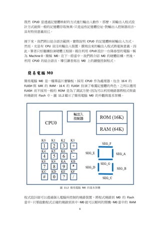 6
既然 CPU0 是透過記憶體映射的方式進行輸出入動作，那麼，其輸出入程式設
計方式就與一般的記憶體存取無異。只是這些記憶體位址，對輸出入控制器而言，
具有特別意義而已。
接下來，我們將以組合語言範例，實際說明 CPU0 的記憶體映射輸出入方式。
然而，光是有 CPU 卻沒有輸出入裝置，撰寫出來的輸出入程式將毫無意義。因
此，筆者只好繼續扮演硬體工程師，親自利用 CPU0 設計一台陽春型的電腦，稱
為 Machine 0，簡稱 M0。在下一節當中，我們將介紹 M0 的硬體結構，然後，
利用 CPU0 的組合語言，導引讀者寫出 M0 上的鍵盤控制程式。
簡易電腦 M0
簡易電腦 M0 是一種單晶片實驗板，採用 CPU0 作為處理器，包含 16 K 的
FLASH 與 64K 的 RAM。16 K 的 FLASH 扮演了唯獨記憶體的角色，之所以選用
FLASH 而不採用一般的 ROM 是為了測試方便。因為可以利用燒錄器將程式與資
料燒錄到 Flash 中，圖 11.2 顯示了簡易電腦 M0 的外觀與基本架構。
圖 11.2 簡易電腦 M0 的基本架構
程式設計師可以透過個人電腦所控制的燒錄裝置，將程式燒錄到 M0 的 Flash
當中，只要啟動程式正確的燒錄到其中，M0 就可以順利的開機，M0 當中的 RAM
 
