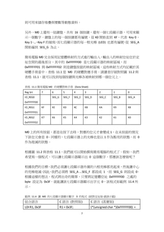 7
則可用來儲存堆疊與變數等動態資料。
另外，M0 上還有一組鍵盤，共有 16 個按鍵，還有一個七段顯示器，可用來顯
示一個數字。鍵盤上的每一個按鍵都有編號，從 K0 開始直到 KF，代表 Key 0、
Key 1、…、Key F 的縮寫，而七段顯示器的每一根光棒 (LED) 也都有編號，從 SEG_A
開始編到 SEG_G 為止。
簡易電腦 M0 完全採用記憶體映射的方式進行輸出入，輸出入的映射位址位於定
址空間的最後部分，其中的 0xFFFFFF00 是七段顯示器的映射區域，而
0xFFFFFF01 與 0xFFFFFF02 則是鍵盤按鈕的映射區域。這些映射方式均記載於其
硬體手冊當中。表格 11.1 是 M0 的硬體對應手冊。請讀者仔細對照圖 11.2 與
表格 11.1，就可以找到每個按鍵與光棒各被映射到哪一個位元上。
表格 11.1 簡易電腦 M0 的硬體對映手冊 (Data Sheet)
Reg bit 7 6 5 4 3 2 1 0
IO_REG0
0xFFFFFF00
SEG_G SEG_F SEG_E SEG_D SEG_C SEG_B SEG_A
IO_REG1
0xFFFFFF01
KF KE KD KC KB KA K9 K8
IO_REG2
0xFFFFFF02
K7 K6 K5 K4 K3 K2 K1 K0
M0 上的所有按鈕，都是在按下去時，對應的位元才會變成 1，在未按鈕的情況
下該位元會是 0。同樣的，七段顯示器上的光棒也是以 1 作為點亮的狀態，而 0
作為熄滅的狀態。
根據圖 11.2 與表格 11.1，我們就可以開始撰寫簡易電腦的程式了。假如，我們
希望寫一個程式，可以讓七段顯示器顯示出 0 這個數字，那應該怎麼做呢？
根據我們的目標，我們必須讓七段顯示器外圍的六根亮棒都亮起來，然後讓中心
的亮棒熄滅。因此，我們必須將 SEG_A ...SEG_F 都設成 1 ，而 SEG_G 則設成 0。
根據這樣的想法，程式將出奇的簡單，只要將記憶體位址 0xFFFFFF00 之處的
byte 設定為 0x3F，就能讓該七段顯示器顯示出字元 0，該程式如範例 11.4 所
示。
範例 11.4 讓 M0 的七段顯示器顯示數字 0 的程式 (絕對定址版-錯誤示範)
組合語言 C 語言 (對照版) C 語言 (真實版)
LDI R1, 0x3F R1 = 0x3F; (*(unsigned char *)0xFFFFFF00) =
 