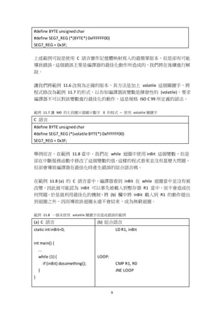 9
#define BYTE unsigned char
#define SEG7_REG (*(BYTE*) 0xFFFFFF00)
SEG7_REG = 0x3F;
上述範例可說是使用 C 語言實作記憶體映射寫入的最簡單版本，但是卻有可能
導致錯誤，這個錯誤主要是編譯器的最佳化動作所造成的，我們將在後續進行解
說。
讓我們將範例 11.6 改寫為正確的版本，其方法是加上 volatile 這個關鍵字，將
程式修改為範例 11.7 的形式，以告知編譯器該變數是揮發性的 (volatile)，要求
編譯器不可以對該變數進行最佳化的動作，這是規格 ISO C 99 所定義的語法。
範例 11.7 讓 M0 的七段顯示器顯示數字 0 的程式 – 使用 volatile 關鍵字
C 語言
#define BYTE unsigned char
#define SEG7_REG (*(volatile BYTE*) 0xFFFFFF00)
SEG7_REG = 0x3F;
舉例而言，在範例 11.8 當中，我們在 while 迴圈中使用 inBit 這個變數，但是
卻在中斷服務函數中修改了這個變數的值，這樣的程式看來並沒有甚麼大問題，
但卻會導致編譯器在最佳化時產生錯誤的組合語言碼。
在範例 11.8 (a) 的 C 語言當中，編譯器看到 inBit 在 while 迴圈當中並沒有被
改變，因此就可能認為 inBit 可以事先被載入到暫存器 R1 當中，而不會造成任
何問題，於是就利用最佳化的機制，將 (b) 欄中將 inBit 載入到 R1 的動作提出
到迴圈之外，因而導致該迴圈永遠不會結束，成為無窮迴圈。
範例 11.8 一個未使用 volatile 關鍵字而造成錯誤的範例
(a) C 語言 (b) 組合語言
static int inBit=0;
int main() {
...
while (1) {
if (inBit) dosomething();
}
}
LD R1, inBit
LOOP:
CMP R1, R0
JNE LOOP
 
