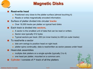 Magnetic Disks Read-write head   Positioned very close to the platter surface (almost touching it) Reads or writes magnetically encoded information. Surface of platter divided into circular  tracks Over 16,000 tracks per platter on typical hard disks Each track is divided into  sectors .   A sector is the smallest unit of data that can be read or written. Sector size typically 512 bytes Typical sectors per track: 200 (on inner tracks) to 400 (on outer tracks) To read/write a sector disk arm swings to position head on right track platter spins continually; data is read/written as sector passes under head Head-disk assemblies  multiple disk platters on a single spindle (typically 2 to 4) one head per platter, mounted on a common arm. Cylinder  i   consists of  i th  track of all the platters  
