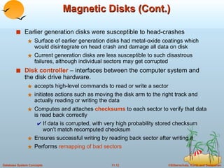 Magnetic Disks (Cont.) Earlier generation disks were susceptible to head-crashes Surface of earlier generation disks had metal-oxide coatings which would disintegrate on head crash and damage all data on disk Current generation disks are less susceptible to such disastrous failures, although individual sectors may get corrupted Disk controller  – interfaces between the computer system and the disk drive hardware. accepts high-level commands to read or write a sector  initiates actions such as moving the disk arm to the right track and actually reading or writing the data Computes and attaches  checksums  to each sector to verify that data is read back correctly If data is corrupted, with very high probability stored checksum won’t match recomputed checksum Ensures successful writing by reading back sector after writing it Performs  remapping of bad sectors 