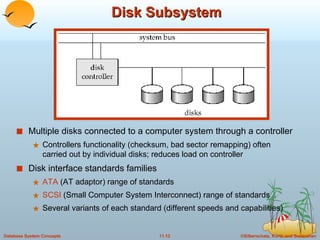 Disk Subsystem Multiple disks connected to a computer system through a controller Controllers functionality (checksum, bad sector remapping) often carried out by individual disks; reduces load on controller Disk interface standards families ATA  (AT adaptor) range of standards  SCSI  (Small Computer System Interconnect) range of standards Several variants of each standard (different speeds and capabilities) 